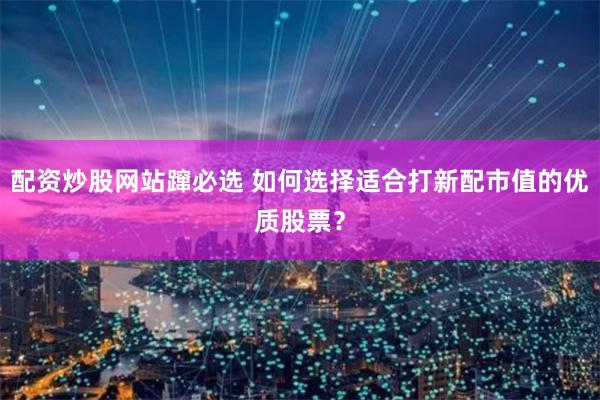 配资炒股网站蹿必选 如何选择适合打新配市值的优质股票？