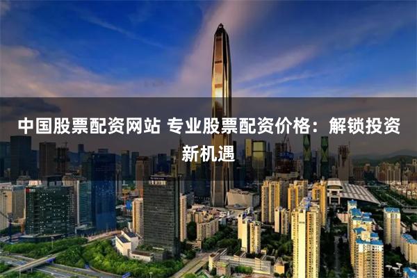 中国股票配资网站 专业股票配资价格：解锁投资新机遇