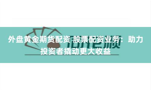 外盘黄金期货配资 股票配资业务：助力投资者撬动更大收益