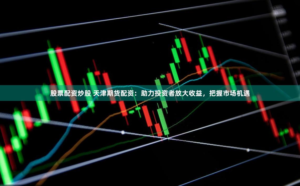 股票配资炒股 天津期货配资：助力投资者放大收益，把握市场机遇