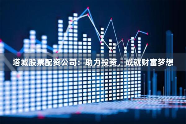 塔城股票配资公司：助力投资，成就财富梦想