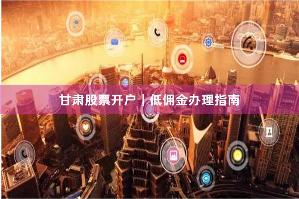 甘肃股票开户|低佣金办理指南