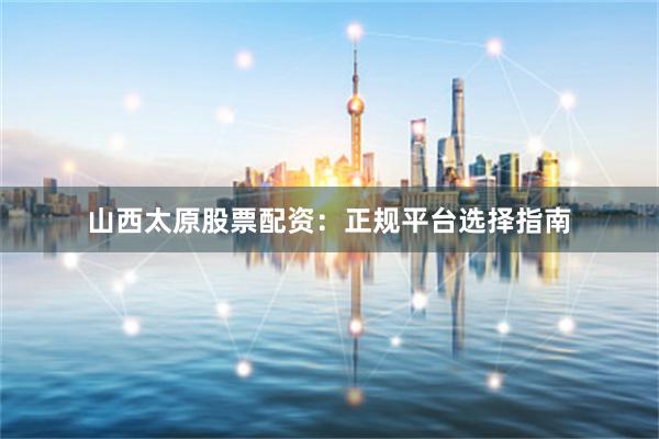 山西太原股票配资：正规平台选择指南